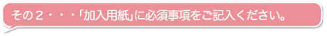 その２・・・「加入用紙」に必須事項をご記入ください。