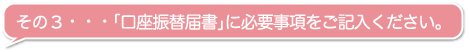 その３・・・「口座振替届書」に必要事項をご記入ください。