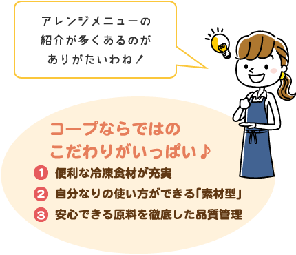 アレンジメニューの紹介が多くあるのがありがたいわね!/コープならではのこだわりがいっぱい♪/便利な冷凍食材が充実自分なりの使い方ができる「素材型」安心できる原料を徹底した品質管理