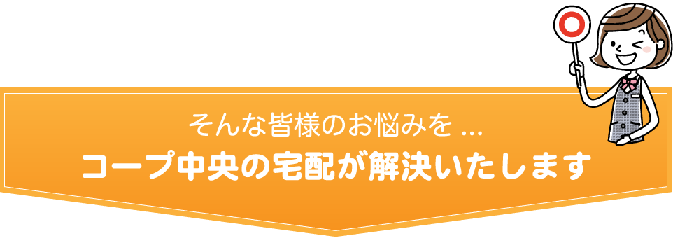 そんな皆様のお悩みを.../コープ中央の宅配が解決いたします