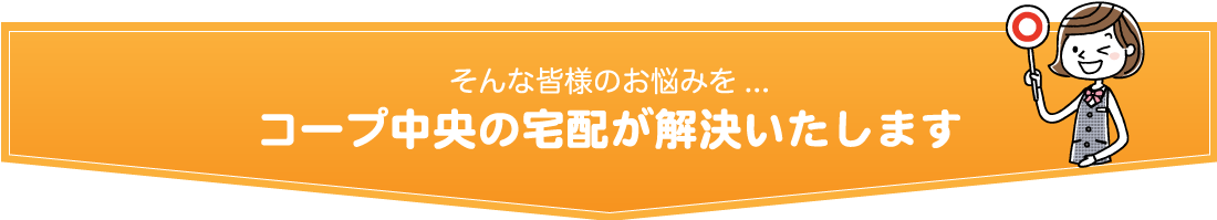 そんな皆様のお悩みを.../コープ中央の宅配が解決いたします