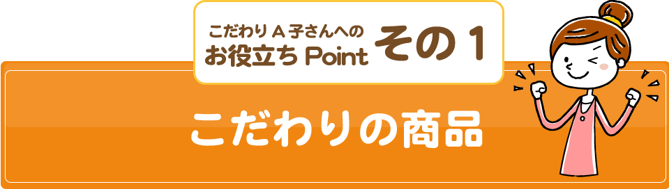 こだわりA子さんへの/お役立ちPoint/その１/こだわりの商品