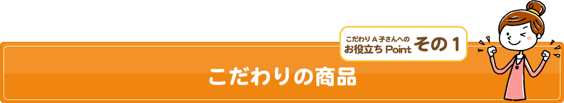 こだわりA子さんへの/お役立ちPoint/その１/こだわりの商品