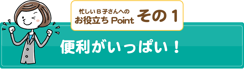 忙しいB子さんへのお役立ちPointその1/便利がいっぱい！