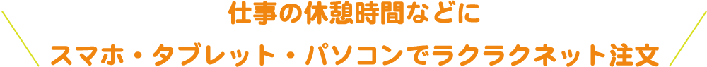 仕事の休憩時間などにスマホ・タブレット・パソコンでラクラクネット注文