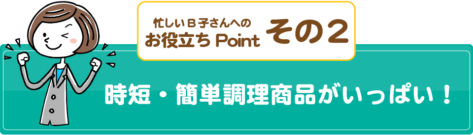 忙しいB子さんへのお役立ちPointその2/時短・簡単調理商品がいっぱい！