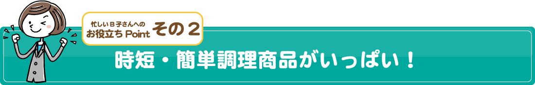 忙しいB子さんへのお役立ちPointその2/時短・簡単調理商品がいっぱい！