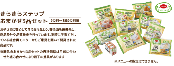 きらきらステップ おまかせ3品セット 5カ月〜1歳6カ月頃 お子さまに安心して与えられるよう、安全面を最優先し、商品設計や品質検査を行っています。実際に子育てをしている組合員モニターからご意見を聞いて開発された商品です。